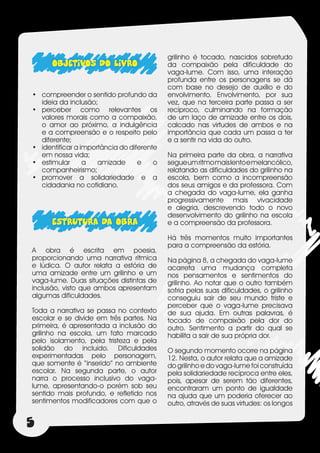 grilinho é tocado, nascidos sobretudo
      OBJETIVOS DO LIVRO                    da compaixão pela dificuldade do
                                            vaga-lume. Com isso, uma interação
                                            profunda entre os personagens se dá
                                            com base no desejo de auxílio e do
•	 compreender o sentido profundo da        envolvimento. Envolvimento, por sua
   ideia da inclusão;                       vez, que na terceira parte passa a ser
•	 perceber como relevantes os              recíproco, culminando na formação
   valores morais como a compaixão,         de um laço de amizade entre os dois,
   o amor ao próximo, a indulgência         calcado nas virtudes de ambos e na
   e a compreensão e o respeito pelo        importância que cada um passa a ter
   diferente;                               e a sentir na vida do outro.
•	 identificar a importância do diferente
   em nossa vida;                           Na primeira parte da obra, a narrativa
•	 estimular      a   amizade      e    o   segue um ritmo mais lento e melancólico,
   companheirismo;                          relatando as dificuldades do grilinho na
•	 promover a solidariedade e a             escola, bem como a incompreensão
   cidadania no cotidiano.                  dos seus amigos e da professora. Com
                                            a chegada do vaga-lume, ela ganha
                                            progressivamente mais vivacidade
                                            e alegria, descrevendo todo o novo
                                            desenvolvimento do grilinho na escola
      ESTRUTURA DA OBRA                     e a compreensão da professora.

                                            Há três momentos muito importantes
                                            para a compreensão da estória.
A obra é escrita em poesia,
proporcionando uma narrativa rítmica        Na página 8, a chegada do vaga-lume
e lúdica. O autor relata a estória de       acarreta uma mudança completa
uma amizade entre um grilinho e um          nos pensamentos e sentimentos do
vaga-lume. Duas situações distintas de      grilinho. Ao notar que o outro também
inclusão, visto que ambos apresentam        sofria pelas suas dificuldades, o grilinho
algumas dificuldades.                       conseguiu sair de seu mundo triste e
                                            perceber que o vaga-lume precisava
Toda a narrativa se passa no contexto       de sua ajuda. Em outras palavras, é
escolar e se divide em três partes. Na      tocado de compaixão pela dor do
primeira, é apresentada a inclusão do       outro. Sentimento a partir do qual se
grilinho na escola, um fato marcado         habilita a sair de sua própria dor.
pelo isolamento, pela tristeza e pela
solidão do incluído. Dificuldades           O segundo momento ocorre na página
experimentadas pelo personagem,             12. Nesta, o autor relata que a amizade
que somente é “inserido” no ambiente        do grilinho e do vaga-lume foi construída
escolar. Na segunda parte, o autor          pela solidariedade recíproca entre eles,
narra o processo inclusivo do vaga-         pois, apesar de serem tão diferentes,
lume, apresentando-o porém sob seu          encontraram um ponto de igualdade
sentido mais profundo, e refletido nos      na ajuda que um poderia oferecer ao
sentimentos modificadores com que o         outro, através de suas virtudes: os longos


5
 
