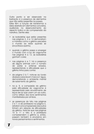 Outro ponto a ser observado na
ilustração é a presença de elementos
que não estão presentes na poesia.
Estes têm a função de transformar a
ideia abstrata em elementos concretos,
auxiliando no desenvolvimento do
aspecto lúdico e da compreensão da
narrativa. Dentre eles:

•	 as borboletas que estão presentes
   nas páginas 3, 4 e 14 demonstram
   a maneira como o grilinho percebia
   o mundo ao redor quando se
   encontrava sozinho;

•	 quando o grilinho passa a enxergar
   o mundo com a luz do vaga-lume
   nas páginas 8 a 13, as borboletas
   ganham cores;

•	 nas páginas 6 e 7, há a presença
   de alguns animais com o número
   de patas e antenas errados,
   representando a dificuldade que o
   grilinho tinha para contar;

•	 da página 2 à 7, nota-se ao fundo
   diversos caracóis em marca d´água,
   demonstrando o ambiente mental
   de isolamento do grilinho;

•	 na p. 8, a compaixão do grilinho
   pela dificuldade do vaga-lume é
   representada pelo envolvimento de
   laços de luz que unem um ao outro,
   como reflexo dos bons sentimentos
   manifestados por ambos;

•	 as presenças do tatu nas páginas
   2 e 7, e da professora na página 6,
   retratam a incompreensão dos outros
   tinham em relação às dificuldades
   do grilinho. Nota-se que nas páginas
   10 e 11 o tatu e a professora
   compreendem o grilinho e, então,
   passam também a envolvê-lo em
   novos pensamentos e sentimentos.


7
 