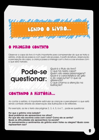 LENDO O LIVRO...

O PRIMEIRO CONTATO
Observar a capa do livro é muito importante para compreender do que se trata a
estória, onde ela se passa e com quem ela se passa. A partir da leitura, observação
e percepção da capa, a criança passa a interagir com o livro e a se envolver com
o que será narrado.


                                            Qual é o título do livro?
    Pode-se                                 O que há nesta capa?
                                            Quem são esses personagens?
                                            Qual é a característica do grilo
  questionar:                               e do vaga-lume? O que os
                                            diferencia?
                                            O que chama a atenção na
                                            ilustração?


cONTANDO A HISTÓRIA...
Ao contar a estória, é importante estimular as crianças a perceberem o que está
sendo contado através da observação das ilustrações e de reflexões.

Por exemplo, ao ler o texto das páginas 2, 3, 4, 5, 6 e 7, , pode-se questionar:

Por que o grilinho vivia isolado?
Qual problema ele apresentava nos olhos?
Por que ele não escrevia coisa com coisa? Como ele se sentia?
Quais as dificuldades ele apresentava na escola?
Os pensamentos e sentimentos do grilinho eram tristes ou alegres? Quais cores
representam isso?


                                                                                   8
 