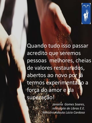 Janaína Gomes Soares,
intérprete de Libras E.E.
Ministro Adauto Lúcio Cardoso
Quando tudo isso passar
acredito que seremos
pessoas melhores, cheias
de valores restaurados,
abertos ao novo por já
termos experimentado a
força do amor e da
superação!
 