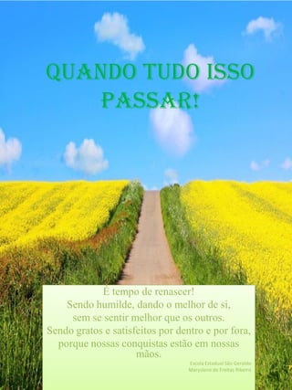 É tempo de renascer!
Sendo humilde, dando o melhor de si,
sem se sentir melhor que os outros.
Sendo gratos e satisfeitos por dentro e por fora,
porque nossas conquistas estão em nossas
mãos.
Escola Estadual São Geraldo
Maryslene de Freitas Ribeiro
Quando tudo isso
passar!
 