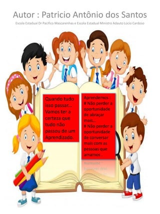 Autor : Patricio Antônio dos Santos
Escola Estadual Dr Pacifico Mascarenhas e Escola Estadual Ministro Adauto Lúcio Cardoso
Quando tudo
isso passar...
Vamos ter a
certeza que
tudo não
passou de um
Aprendizado.
Aprendemos :
# Não perder a
oportunidade
de abraçar
mais...
# Não perder a
oportunidade
de conversar
mais com as
pessoas que
amamos .
 