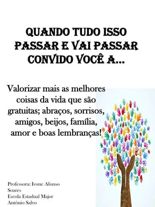 Quando tudo isso
passar e vai passar
convido você a...
Valorizar mais as melhores
coisas da vida que são
gratuitas; abraços, sorrisos,
amigos, beijos, família,
amor e boas lembranças!
Professora: Ivone Afonso
Soares
Escola Estadual Major
Antônio Salvo
 