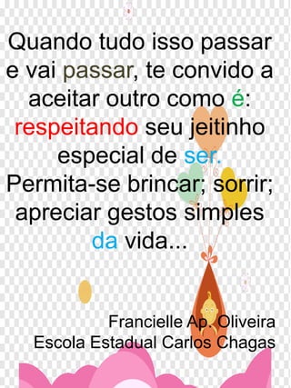 Quando tudo isso passar
e vai passar, te convido a
aceitar outro como é:
respeitando seu jeitinho
especial de ser.
Permita-se brincar; sorrir;
apreciar gestos simples
da vida...
Francielle Ap. Oliveira
Escola Estadual Carlos Chagas
 