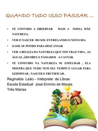 • TE CONVIDO A OBSERVAR MAIS A NOSSA MÃE
NATUREZA.
• VER O NASCER DO SOL ENTREGANDO O NOVO DIA
• O SOL SE PONDO PARA DESCANSAR
• VER A BELEZA DA NATUREZA QUE NOS TRAZ VIDA , AS
ÁGUAS ,ÁRVORES E PÁSSAROS A CANTAR.
• TE CONIVIDO NA NATUREZA SE ESPELHAR , ELA
MOSTRA QUE TUDO TEM SEU TEMPO E LUGAR PARA
GERMINAR , NASCER E FRUTIFICAR .
Reginalda Leão – Intérprete de Libras
Escola Estadual José Ermírio de Morais
Três Marias
QUANDO TUDO ISSO PASSAR ...
 