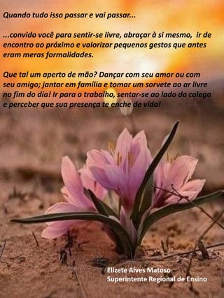 Quando tudo isso passar e vai passar...
...convido você para sentir-se livre, abraçar à si mesmo, ir de
encontro ao próximo e valorizar pequenos gestos que antes
eram meras formalidades.
Que tal um aperto de mão? Dançar com seu amor ou com
seu amigo; jantar em família e tomar um sorvete ao ar livre
no fim do dia! Ir para o trabalho, sentar-se ao lado do colega
e perceber que sua presença te enche de vida!
Elizete Alves Matoso
Superintente Regional de Ensino
 