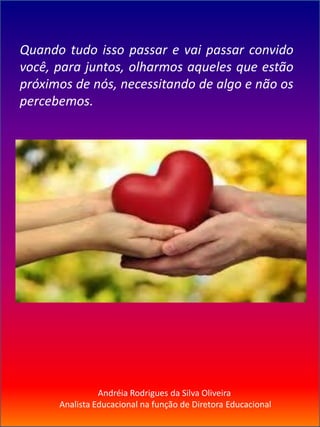 Andréia Rodrigues da Silva Oliveira
Analista Educacional na função de Diretora Educacional
Quando tudo isso passar e vai passar convido
você, para juntos, olharmos aqueles que estão
próximos de nós, necessitando de algo e não os
percebemos.
 