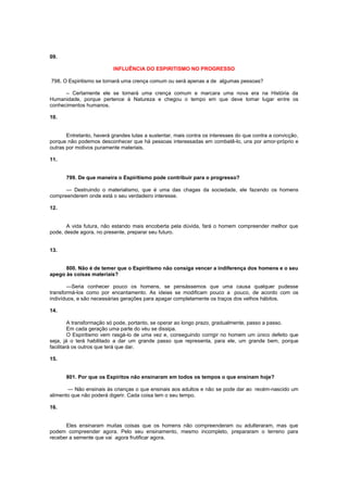 09.
INFLUÊNCIA DO ESPIRITISMO NO PROGRESSO
798. O Espiritismo se tornará uma crença comum ou será apenas a de algumas pessoas?
– Certamente ele se tomará uma crença comum e marcara uma nova era na História da
Humanidade, porque pertence à Natureza e chegou o tempo em que deve tomar lugar entre os
conhecimentos humanos.
10.
Entretanto, haverá grandes lutas a sustentar, mais contra os interesses do que contra a convicção,
porque não podemos desconhecer que há pessoas interessadas em combatê-lo, uns por amor-próprio e
outras por motivos puramente materiais.
11.
799. De que maneira o Espiritismo pode contribuir para o progresso?
— Destruindo o materialismo, que é uma das chagas da sociedade, ele fazendo os homens
compreenderem onde está o seu verdadeiro interesse.
12.
A vida futura, não estando mais encoberta pela dúvida, fará o homem compreender melhor que
pode, desde agora, no presente, preparar seu futuro.
13.
800. Não é de temer que o Espiritismo não consiga vencer a indiferença dos homens e o seu
apego às coisas materiais?
—Seria conhecer pouco os homens, se pensássemos que uma causa qualquer pudesse
transformá-los como por encantamento. As ideias se modificam pouco a pouco, de acordo com os
indivíduos, e são necessárias gerações para apagar completamente os traços dos velhos hábitos.
14.
A transformação só pode, portanto, se operar ao longo prazo, gradualmente, passo a passo.
Em cada geração uma parte do véu se dissipa.
O Espiritismo vem rasgá-lo de uma vez e, conseguindo corrigir no homem um único defeito que
seja, já o terá habilitado a dar um grande passo que representa, para ele, um grande bem, porque
facilitará os outros que terá que dar.
15.
801. Por que os Espíritos não ensinaram em todos os tempos o que ensinam hoje?
— Não ensinais às crianças o que ensinais aos adultos e não se pode dar ao recém-nascido um
alimento que não poderá digerir. Cada coisa tem o seu tempo.
16.
Eles ensinaram muitas coisas que os homens não compreenderam ou adulteraram, mas que
podem compreender agora. Pelo seu ensinamento, mesmo incompleto, prepararam o terreno para
receber a semente que vai agora frutificar agora.
 