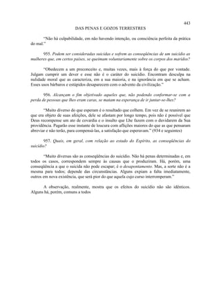 443
                        DAS PENAS E GOZOS TERRESTRES

       “Não há culpabilidade, em não havendo intenção, ou consciência perfeita da prática
do mal.”

      955. Podem ser consideradas suicidas e sofrem as conseqüências de um suicídio as
mulheres que, em certos países, se queimam voluntariamente sobre os corpos dos maridos?

       “Obedecem a um preconceito e, muitas vezes, mais à força do que por vontade.
Julgam cumprir um dever e esse não é o caráter do suicídio. Encontram desculpa na
nulidade moral que as caracteriza, em a sua maioria, e na ignorância em que se acham.
Esses usos bárbaros e estúpidos desaparecem com o advento da civilização.”

       956. Alcançam o fim objetivado aqueles que, não podendo conformar-se com a
perda de pessoas que lhes eram caras, se matam na esperança de ir juntar-se-lhes?

       “Muito diverso do que esperam é o resultado que colhem. Em vez de se reunirem ao
que era objeto de suas afeições, dele se afastam por longo tempo, pois não é possível que
Deus recompense um ato de covardia e o insulto que Lhe fazem com o duvidarem da Sua
providência. Pagarão esse instante de loucura com aflições maiores do que as que pensaram
abreviar e não terão, para compensá-las, a satisfação que esperavam.” (934 e seguintes)

        957. Quais, em geral, com relação ao estado do Espírito, as conseqüências do
suicídio?

       “Muito diversas são as conseqüências do suicídio. Não há penas determinadas e, em
todos os casos, correspondem sempre às causas que o produziram. Há, porém, uma
conseqüência a que o suicida não pode escapar; é o desapontamento. Mas, a sorte não é a
mesma para todos; depende das circunstâncias. Alguns expiam a falta imediatamente,
outros em nova existência, que será pior do que aquela cujo curso interromperam.”

      A observação, realmente, mostra que os efeitos do suicídio não são idênticos.
Alguns há, porém, comuns a todos
 