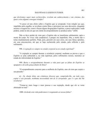 461
                           DAS PENAS E GOZOS FUTUROS

que devêramos supor mais esclarecidos, revelam um endurecimento e um cinismo, dos
quais coisa alguma consegue triunfar?

       “A prece só tem efeito sobre o Espírito que se arrepende. Com relação aos que,
impelidos pelo orgulho, se revoltam contra Deus e persistem nos seus desvarios, chegando
mesmo a exagerá-los, como o fazem alguns desgraçados Espíritos, a prece nada pode e nada
poderá, senão no dia em que um clarão de arrependimento se produza neles.” (664)

       Não se deve perder de vista que o Espírito não se transforma subitamente, após a
morte do corpo. Se viveu vida condenável, é porque era imperfeito. Ora, a morte não o
torna imediatamente perfeito. Pode, pois, persistir em seus erros, em suas falsas opiniões,
em seus preconceitos, até que se haja esclarecido pelo estudo, pela reflexão e pelo
sofrimento.

       998. A expiação se cumpre no estado corporal ou no estado espiritual?

        “A expiação se cumpre durante a existência corporal, mediante as provas a que o
Espírito se acha submetido e, na vida espiritual, pelos sofrimentos morais, inerentes ao
estado de inferioridade do Espírito.”

      999. Basta o arrependimento durante a vida para que as faltas do Espírito se
apaguem e ele ache graça diante de Deus?

       “O arrependimento concorre para a melhoria do Espírito, mas ele tem que expiar o
seu passado.”

       a) - Se, diante disto, um criminoso dissesse que, cumprindo-lhe, em todo caso,
expiar o seu passado, nenhuma necessidade tem de se arrepender, que é o que daí lhe
resultaria?

       “Tornar-se mais longa e mais penosa a sua expiação, desde que ele se torne
obstinado no mal.”

       1000. Já desde esta vida poderemos ir resgatando as nossas faltas?
 