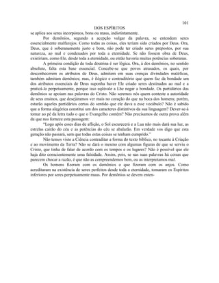 101
                                      DOS ESPÍRITOS
se aplica aos seres incorpóreos, bons ou maus, indistintamente.
        Por demônios, segundo a acepção vulgar da palavra, se entendem seres
essencialmente malfazejos. Como todas as coisas, eles teriam sido criados por Deus. Ora,
Deus, que é soberanamente justo e bom, não pode ter criado seres prepostos, por sua
natureza, ao mal e condenados por toda a eternidade. Se não fossem obra de Deus,
existiriam, como Ele, desde toda a eternidade, ou então haveria muitas potências soberanas.
        A primeira condição de toda doutrina é ser lógica. Ora, à dos demônios, no sentido
absoluto, falta esta base essencial. Concebe-se que povos atrasados, os quais, por
desconhecerem os atributos de Deus, admitem em suas crenças divindades maléficas,
também admitam demônios; mas, é ilógico e contraditório que quem faz da bondade um
dos atributos essenciais de Deus suponha haver Ele criado seres destinados ao mal e a
praticá-lo perpetuamente, porque isso eqüivale a Lhe negar a bondade. Os partidários dos
demônios se apoiam nas palavras do Cristo. Não seremos nós quem conteste a autoridade
de seus ensinos, que desejáramos ver mais no coração do que na boca dos homens; porém,
estarão aqueles partidários certos do sentido que ele dava a esse vocábulo? Não é sabido
que a forma alegórica constitui um dos caracteres distintivos da sua linguagem? Dever-se-á
tomar ao pé da letra tudo o que o Evangelho contém? Não precisamos de outra prova além
da que nos fornece esta passagem:
        “Logo após esses dias de aflição, o Sol escurecerá e a Lua não mais dará sua luz, as
estrelas cairão do céu e as potências do céu se abalarão. Em verdade vos digo que esta
geração não passará, sem que todas estas coisas se tenham cumprido.”
        Não temos visto a Ciência contraditar a forma do texto bíblico, no tocante à Criação
e ao movimento da Terra? Não se dará o mesmo com algumas figuras de que se serviu o
Cristo, que tinha de falar de acordo com os tempos e os lugares? Não é possível que ele
haja dito conscientemente uma falsidade. Assim, pois, se nas suas palavras há coisas que
parecem chocar a razão, é que não as compreendemos bem, ou as interpretamos mal.
        Os homens fizeram com os demônios o que fizeram com os anjos. Como
acreditaram na existência de seres perfeitos desde toda a eternidade, tomaram os Espíritos
inferiores por seres perpetuamente maus. Por demônios se devem enten-
 