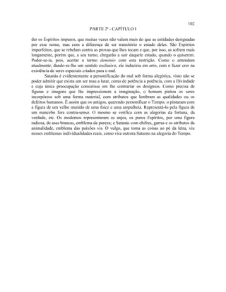 102
                                PARTE 2ª - CAPÍTULO I

der os Espíritos impuros, que muitas vezes não valem mais do que as entidades designadas
por esse nome, mas com a diferença de ser transitório o estado deles. São Espíritos
imperfeitos, que se rebelam contra as provas que lhes tocam e que, por isso, as sofrem mais
longamente, porém que, a seu turno, chegarão a sair daquele estado, quando o quiserem.
Poder-se-ia, pois, aceitar o termo demônio com esta restrição. Como o entendem
atualmente, dando-se-lhe um sentido exclusivo, ele induziria em erro, com o fazer crer na
existência de seres especiais criados para o mal.
        Satanás é evidentemente a personificação do mal sob forma alegórica, visto não se
poder admitir que exista um ser mau a lutar, como de potência a potência, com a Divindade
e cuja única preocupação consistisse em lhe contrariar os desígnios. Como precisa de
figuras e imagens que lhe impressionem a imaginação, o homem pintou os seres
incorpóreos sob uma forma material, com atributos que lembram as qualidades ou os
defeitos humanos. É assim que os antigos, querendo personificar o Tempo, o pintaram com
a figura de um velho munido de uma foice e uma ampulheta. Representá-lo pela figura de
um mancebo fora contra-senso. O mesmo se verifica com as alegorias da fortuna, da
verdade, etc. Os modernos representaram os anjos, os puros Espíritos, por uma figura
radiosa, de asas brancas, emblema da pureza; e Satanás com chifres, garras e os atributos da
animalidade, emblema das paixões vis. O vulgo, que toma as coisas ao pé da letra, viu
nesses emblemas individualidades reais, como vira outrora Saturno na alegoria do Tempo.
 