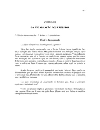 103




                                      CAPÍTULO II

                    DA ENCARNAÇÃO DOS ESPÍRITOS


1. Objetivo da encarnação. - 2. A alma. - 3. Materialismo.

                                Objetivo da encarnação

       132. Qual o objetivo da encarnação dos Espíritos?

        “Deus lhes impõe a encarnação com o fim de fazê-los chegar à perfeição. Para
uns, é expiação; para outros, missão. Mas, para alcançarem essa perfeição, têm que sofrer
todas as vicissitudes da existência corporal: nisso é que está a expiação. Visa ainda outro
fim a encarnação: o de pôr o Espírito em condições de suportar a parte que lhe toca na
obra da criação. Para executá-la é que, em cada mundo, toma o Espírito um instrumento,
de harmonia com a matéria essencial desse mundo, a fim de aí cumprir, daquele ponto de
vista, as ordens de Deus. É assim que, concorrendo para a obra geral, ele próprio se
adianta.”

        A ação dos seres corpóreos é necessária à marcha do Universo. Deus, porém, na
Sua sabedoria, quis que nessa mesma ação eles encontrassem um meio de progredir e de
se aproximar Dele. Deste modo, por uma admirável lei da Providência, tudo se encadeia,
tudo é solidário na Natureza.

       133. Têm necessidade de encarnação os Espíritos que, desde o princípio,
seguiram o caminho do bem?

       “Todos são criados simples e ignorantes e se instruem nas lutas e tribulações da
vida corporal. Deus, que é justo, não podia fazer felizes a uns, sem fadigas e trabalhos,
conseguintemente sem mérito.”
 