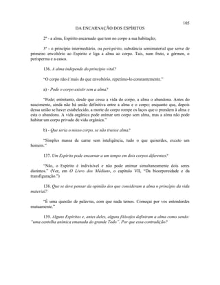 105
                         DA ENCARNAÇÃO DOS ESPÍRITOS

       2º - a alma, Espírito encarnado que tem no corpo a sua habitação;

       3º - o princípio intermediário, ou perispírito, substância semimaterial que serve de
primeiro envoltório ao Espírito e liga a alma ao corpo. Tais, num fruto, o gérmen, o
perisperma e a casca.

       136. A alma independe do princípio vital?

       “O corpo não é mais do que envoltório, repetimo-lo constantemente.”

       a) - Pode o corpo existir sem a alma?

        “Pode; entretanto, desde que cessa a vida do corpo, a alma o abandona. Antes do
nascimento, ainda não há união definitiva entre a alma e o corpo; enquanto que, depois
dessa união se haver estabelecido, a morte do corpo rompe os laços que o prendem à alma e
esta o abandona. A vida orgânica pode animar um corpo sem alma, mas a alma não pode
habitar um corpo privado de vida orgânica.”

       b) - Que seria o nosso corpo, se não tivesse alma?

     “Simples massa de carne sem inteligência, tudo o que quiserdes, exceto um
homem.”

       137. Um Espírito pode encarnar a um tempo em dois corpos diferentes?

        “Não, o Espírito é indivisível e não pode animar simultaneamente dois seres
distintos.” (Ver, em O Livro dos Médiuns, o capítulo VII, “Da bicorporeidade e da
transfiguração.”)

       138. Que se deve pensar da opinião dos que consideram a alma o princípio da vida
material?

      “É uma questão de palavras, com que nada temos. Começai por vos entenderdes
mutuamente.”

      139. Alguns Espíritos e, antes deles, alguns filósofos definiram a alma como sendo:
“uma centelha anímica emanada do grande Todo”. Por que essa contradição?
 