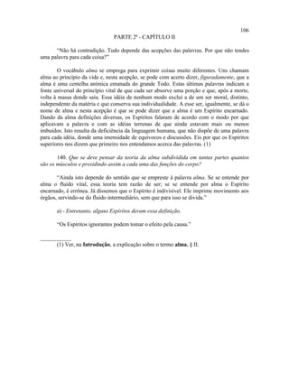 106
                                PARTE 2ª - CAPÍTULO II

      “Não há contradição. Tudo depende das acepções das palavras. Por que não tendes
uma palavra para cada coisa?”

        O vocábulo alma se emprega para exprimir coisas muito diferentes. Uns chamam
alma ao princípio da vida e, nesta acepção, se pode com acerto dizer, figuradamente, que a
alma é uma centelha anímica emanada do grande Todo. Estas últimas palavras indicam a
fonte universal do princípio vital de que cada ser absorve uma porção e que, após a morte,
volta à massa donde saiu. Essa idéia de nenhum modo exclui a de um ser moral, distinto,
independente da matéria e que conserva sua individualidade. A esse ser, igualmente, se dá o
nome de alma e nesta acepção é que se pode dizer que a alma é um Espírito encarnado.
Dando da alma definições diversas, os Espíritos falaram de acordo com o modo por que
aplicavam a palavra e com as idéias terrenas de que ainda estavam mais ou menos
imbuídos. Isto resulta da deficiência da linguagem humana, que não dispõe de uma palavra
para cada idéia, donde uma imensidade de equívocos e discussões. Eis por que os Espíritos
superiores nos dizem que primeiro nos entendamos acerca das palavras. (1)

       140. Que se deve pensar da teoria da alma subdividida em tantas partes quantos
são os músculos e presidindo assim a cada uma das funções do corpo?

       “Ainda isto depende do sentido que se empreste à palavra alma. Se se entende por
alma o fluido vital, essa teoria tem razão de ser; se se entende por alma o Espírito
encarnado, é errônea. Já dissemos que o Espírito é indivisível. Ele imprime movimento aos
órgãos, servindo-se do fluido intermediário, sem que para isso se divida.”

       a) - Entretanto, alguns Espíritos deram essa definição.

       “Os Espíritos ignorantes podem tomar o efeito pela causa.”

___________
      (1) Ver, na Introdução, a explicação sobre o termo alma, § II.
 
