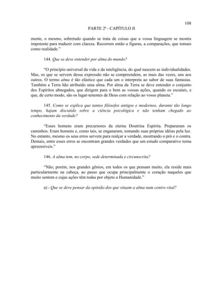 108
                                 PARTE 2ª - CAPÍTULO II

mente, o mesmo, sobretudo quando se trata de coisas que a vossa linguagem se mostra
impotente para traduzir com clareza. Recorrem então a figuras, a comparações, que tomais
como realidade.”

       144. Que se deve entender por alma do mundo?

        “O princípio universal da vida e da inteligência, do qual nascem as individualidades.
Mas, os que se servem dessa expressão não se compreendem, as mais das vezes, uns aos
outros. O termo alma é tão elástico que cada um o interpreta ao sabor de suas fantasias.
Também a Terra hão atribuído uma alma. Por alma da Terra se deve entender o conjunto
dos Espíritos abnegados, que dirigem para o bem as vossas ações, quando os escutais, e
que, de certo modo, são os lugar-tenentes de Deus com relação ao vosso planeta.”

      145. Como se explica que tantos filósofos antigos e modernos, durante tão longo
tempo, hajam discutido sobre a ciência psicológica e não tenham chegado ao
conhecimento da verdade?

       “Esses homens eram precursores da eterna Doutrina Espírita. Prepararam os
caminhos. Eram homens e, como tais, se enganaram, tomando suas próprias idéias pela luz.
No entanto, mesmo os seus erros servem para realçar a verdade, mostrando o pró e o contra.
Demais, entre esses erros se encontram grandes verdades que um estudo comparativo torna
apreensíveis.”

       146. A alma tem, no corpo, sede determinada e circunscrita?

        “Não; porém, nos grandes gênios, em todos os que pensam muito, ela reside mais
particularmente na cabeça, ao passo que ocupa principalmente o coração naqueles que
muito sentem e cujas ações têm todas por objeto a Humanidade.”

       a) - Que se deve pensar da opinião dos que situam a alma num centro vital?
 