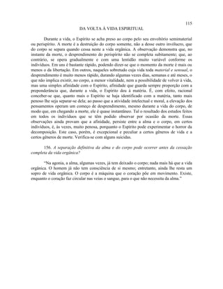 115
                           DA VOLTA À VIDA ESPIRITUAL

        Durante a vida, o Espírito se acha preso ao corpo pelo seu envoltório semimaterial
ou perispírito. A morte é a destruição do corpo somente, não a desse outro invólucro, que
do corpo se separa quando cessa neste a vida orgânica. A observação demonstra que, no
instante da morte, o desprendimento do perispírito não se completa subitamente; que, ao
contrário, se opera gradualmente e com uma lentidão muito variável conforme os
indivíduos. Em uns é bastante rápido, podendo dizer-se que o momento da morte é mais ou
menos o da libertação. Em outros, naqueles sobretudo cuja vida toda material e sensual, o
desprendimento é muito menos rápido, durando algumas vezes dias, semanas e até meses, o
que não implica existir, no corpo, a menor vitalidade, nem a possibilidade de volver à vida,
mas uma simples afinidade com o Espírito, afinidade que guarda sempre proporção com a
preponderância que, durante a vida, o Espírito deu à matéria. É, com efeito, racional
conceber-se que, quanto mais o Espírito se haja identificado com a matéria, tanto mais
penoso lhe seja separar-se dela; ao passo que a atividade intelectual e moral, a elevação dos
pensamentos operam um começo de desprendimento, mesmo durante a vida do corpo, de
modo que, em chegando a morte, ele é quase instantâneo. Tal o resultado dos estudos feitos
em todos os indivíduos que se têm podido observar por ocasião da morte. Essas
observações ainda provam que a afinidade, persiste entre a alma e o corpo, em certos
indivíduos, é, às vezes, muito penosa, porquanto o Espírito pode experimentar o horror da
decomposição. Este caso, porém, é excepcional e peculiar a certos gêneros de vida e a
certos gêneros de morte. Verifica-se com alguns suicidas.

      156. A separação definitiva da alma e do corpo pode ocorrer antes da cessação
completa da vida orgânica?

       “Na agonia, a alma, algumas vezes, já tem deixado o corpo; nada mais há que a vida
orgânica. O homem já não tem consciência de si mesmo; entretanto, ainda lhe resta um
sopro de vida orgânica. O corpo é a máquina que o coração põe em movimento. Existe,
enquanto o coração faz circular nas veias o sangue, para o que não necessita da alma.”
 