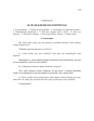 120




                                     CAPÍTULO IV

                   DA PLURALIDADE DAS EXISTÊNCIAS

1. A reencarnação. - 2. Justiça da reencarnação. - 3. Encarnação nos diferentes mundos. -
4. Transmigração progressiva. - 5. Sorte das crianças após a morte. - 6. Sexos nos
Espíritos. - 7. Parentesco, filiação, - 8. Parecenças físicas e morais. - 9. Idéias inatas.

                                     A reencarnação

      166. Como pode a alma, que não alcançou a perfeição durante a vida corpórea,
acabar de depurar-se?

       “Sofrendo a prova de uma nova existência.”

       a) - Como realiza essa nova existência? Será pela sua transformação como
Espírito?

       “Depurando-se, a alma indubitavelmente experimenta uma transformação, mas para
isso necessária lhe é a prova da vida corporal.”

       b) - A alma passa então por muitas existências corporais?

       “Sim, todos contamos muitas existências. Os que dizem o contrário pretendem
manter-vos na ignorância em que eles próprios se encontram. Esse o desejo deles.”

      c) - Parece resultar desse princípio que a alma, depois de haver deixado um corpo,
toma outro, ou, então, que reencarna em novo corpo. E assim que se deve entender?

       “Evidentemente.”
 