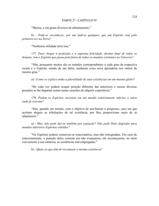 124
                              PARTE 2ª - CAPÍTULO IV

      “Muitos, e em graus diversos de adiantamento.”

       b) - Pode-se reconhecer, por um indício qualquer, que um Espírito está pela
primeira vez na Terra?

      “Nenhuma utilidade teria isso.”

      177. Para chegar à perfeição e à suprema felicidade, destino final de todos os
homens, tem o Espírito que passa pela fieira de todos os mundos existentes no Universo?

       “Não, porquanto muitos são os mundos correspondentes a cada grau da respectiva
escala e o Espírito, saindo de um deles, nenhuma coisa nova aprenderia nos outros do
mesmo grau.”

      a) - Como se explica então a pluralidade de suas existências em um mesmo globo?

       “De cada vez poderá ocupar posição diferente das anteriores e nessas diversas
posições se lhe deparam outras tantas ocasiões de adquirir experiência.”

       178. Podem os Espíritos encarnar em um mundo relativamente inferior a outro
onde já viveram?

       “Sim, quando em missão, com o objetivo de auxiliarem o progresso, caso em que
aceitam alegres as tribulações de tal existência, por lhes proporcionar meio de se
adiantarem.”

      a) - Mas, não pode dar-se também por expiação? Não pode Deus degredar para
mundos inferiores Espíritos rebeldes?

       “Os Espíritos podem conservar-se estacionários, mas não retrogradam. Em caso de
estacionamento, a punição deles consiste em não avançarem, em recomeçarem, no meio
conveniente à sua natureza, as existências mal empregadas.”

      b) - Quais os que têm de recomeçar a mesma existência?
 