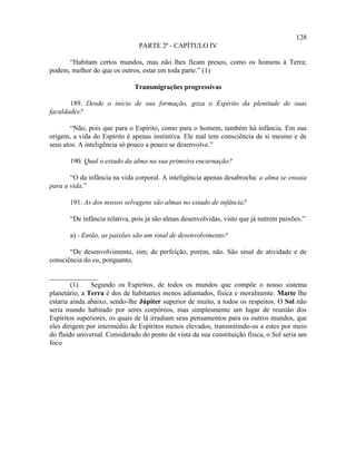 128
                                PARTE 2ª - CAPÍTULO IV

      “Habitam certos mundos, mas não lhes ficam presos, como os homens à Terra;
podem, melhor do que os outros, estar em toda parte.” (1)

                              Transmigrações progressivas

       189. Desde o início de sua formação, goza o Espírito da plenitude de suas
faculdades?

        “Não, pois que para o Espírito, como para o homem, também há infância. Em sua
origem, a vida do Espírito é apenas instintiva. Ele mal tem consciência de si mesmo e de
seus atos. A inteligência só pouco a pouco se desenvolve.”

       190. Qual o estado da alma na sua primeira encarnação?

       “O da infância na vida corporal. A inteligência apenas desabrocha: a alma se ensaia
para a vida.”

       191. As dos nossos selvagens são almas no estado de infância?

       “De infância relativa, pois já são almas desenvolvidas, visto que já nutrem paixões.”

       a) - Então, as paixões são um sinal de desenvolvimento?

       “De desenvolvimento, sim; de perfeição, porém, não. São sinal de atividade e de
consciência do eu, porquanto,

______________
        (1)    Segundo os Espíritos, de todos os mundos que compõe o nosso sistema
planetário, a Terra é dos de habitantes menos adiantados, física e moralmente. Marte lhe
estaria ainda abaixo, sendo-lhe Júpiter superior de muito, a todos os respeitos. O Sol não
seria mundo habitado por seres corpóreos, mas simplesmente um lugar de reunião dos
Espíritos superiores, os quais de lá irradiam seus pensamentos para os outros mundos, que
eles dirigem por intermédio de Espíritos menos elevados, transmitindo-os a estes por meio
do fluido universal. Considerado do ponto de vista da sua constituição física, o Sol seria um
foco
 