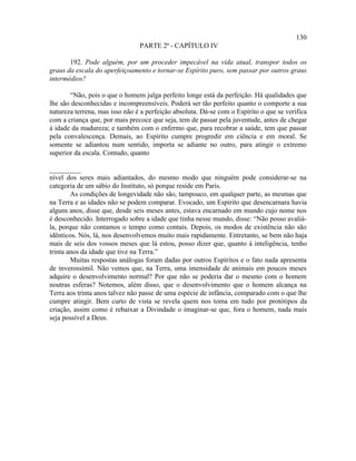 130
                                PARTE 2ª - CAPÍTULO IV

       192. Pode alguém, por um proceder impecável na vida atual, transpor todos os
graus da escala do aperfeiçoamento e tornar-se Espírito puro, sem passar por outros graus
intermédios?

       “Não, pois o que o homem julga perfeito longe está da perfeição. Há qualidades que
lhe são desconhecidas e incompreensíveis. Poderá ser tão perfeito quanto o comporte a sua
natureza terrena, mas isso não é a perfeição absoluta. Dá-se com o Espírito o que se verifica
com a criança que, por mais precoce que seja, tem de passar pela juventude, antes de chegar
à idade da madureza; e também com o enfermo que, para recobrar a saúde, tem que passar
pela convalescença. Demais, ao Espírito cumpre progredir em ciência e em moral. Se
somente se adiantou num sentido, importa se adiante no outro, para atingir o extremo
superior da escala. Contudo, quanto

_________
nível dos seres mais adiantados, do mesmo modo que ninguém pode considerar-se na
categoria de um sábio do Instituto, só porque reside em Paris.
        As condições de longevidade não são, tampouco, em qualquer parte, as mesmas que
na Terra e as idades não se podem comparar. Evocado, um Espírito que desencarnara havia
alguns anos, disse que, desde seis meses antes, estava encarnado em mundo cujo nome nos
é desconhecido. Interrogado sobre a idade que tinha nesse mundo, disse: “Não posso avaliá-
la, porque não contamos o tempo como contais. Depois, os modos de existência não são
idênticos. Nós, lá, nos desenvolvemos muito mais rapidamente. Entretanto, se bem não haja
mais de seis dos vossos meses que lá estou, posso dizer que, quanto à inteligência, tenho
trinta anos da idade que tive na Terra.”
        Muitas respostas análogas foram dadas por outros Espíritos e o fato nada apresenta
de inverossímil. Não vemos que, na Terra, uma imensidade de animais em poucos meses
adquire o desenvolvimento normal? Por que não se poderia dar o mesmo com o homem
noutras esferas? Notemos, além disso, que o desenvolvimento que o homem alcança na
Terra aos trinta anos talvez não passe de uma espécie de infância, comparado com o que lhe
cumpre atingir. Bem curto de vista se revela quem nos toma em tudo por protótipos da
criação, assim como é rebaixar a Divindade o imaginar-se que, fora o homem, nada mais
seja possível a Deus.
 