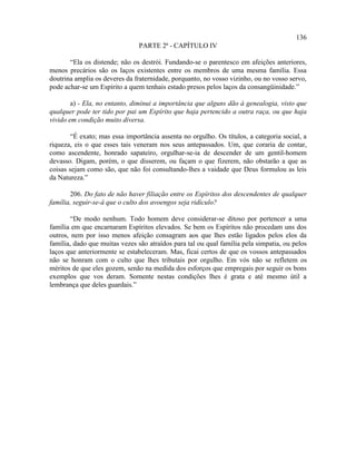 136
                               PARTE 2ª - CAPÍTULO IV

       “Ela os distende; não os destrói. Fundando-se o parentesco em afeições anteriores,
menos precários são os laços existentes entre os membros de uma mesma família. Essa
doutrina amplia os deveres da fraternidade, porquanto, no vosso vizinho, ou no vosso servo,
pode achar-se um Espírito a quem tenhais estado presos pelos laços da consangüinidade.”

        a) - Ela, no entanto, diminui a importância que alguns dão à genealogia, visto que
qualquer pode ter tido por pai um Espírito que haja pertencido a outra raça, ou que haja
vivido em condição muito diversa.

       “É exato; mas essa importância assenta no orgulho. Os títulos, a categoria social, a
riqueza, eis o que esses tais veneram nos seus antepassados. Um, que coraria de contar,
como ascendente, honrado sapateiro, orgulhar-se-ia de descender de um gentil-homem
devasso. Digam, porém, o que disserem, ou façam o que fizerem, não obstarão a que as
coisas sejam como são, que não foi consultando-lhes a vaidade que Deus formulou as leis
da Natureza.”

       206. Do fato de não haver filiação entre os Espíritos dos descendentes de qualquer
família, seguir-se-á que o culto dos avoengos seja ridículo?

        “De modo nenhum. Todo homem deve considerar-se ditoso por pertencer a uma
família em que encarnaram Espíritos elevados. Se bem os Espíritos não procedam uns dos
outros, nem por isso menos afeição consagram aos que lhes estão ligados pelos elos da
família, dado que muitas vezes são atraídos para tal ou qual família pela simpatia, ou pelos
laços que anteriormente se estabeleceram. Mas, ficai certos de que os vossos antepassados
não se honram com o culto que lhes tributais por orgulho. Em vós não se refletem os
méritos de que eles gozem, senão na medida dos esforços que empregais por seguir os bons
exemplos que vos deram. Somente nestas condições lhes é grata e até mesmo útil a
lembrança que deles guardais.”
 