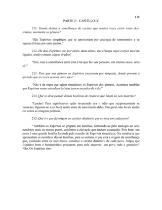 138
                               PARTE 2ª - CAPÍTULO IV

       211. Donde deriva a semelhança de caráter que muitas vezes existe entre dois
irmãos, mormente se gêmeos?

      “São Espíritos simpáticos que se aproximam por analogia de sentimentos e se
sentem felizes por estar juntos.”

       212. Há dois Espíritos, ou, por outra, duas almas, nas criança cujos corpos nascem
ligados, tendo comuns alguns órgãos?

       “Sim, mas a semelhança entre elas é tal que faz vos pareçam, em muitos casos, uma
só.”

       213. Pois que nos gêmeos os Espíritos encarnam por simpatia, donde provém a
aversão que às vezes se nota entre eles?

       “Não é de regra que sejam simpáticos os Espíritos dos gêmeos. Acontece também
que Espíritos maus entendam de lutar juntos no palco da vida.”

       214. Que se deve pensar dessas histórias de crianças que lutam no seio materno?

      “Lendas! Para significarem quão inveterado era o ódio que reciprocamente se
votavam, figuram-no a se fazer sentir antes do nascimento delas. Em geral, não levais muito
em conta as imagens poéticas.”

       215. Que é o que dá origem ao caráter distintivo que se nota em cada povo?

        “Também os Espíritos se grupam em famílias, formando-as pela analogia de seus
pendores mais ou menos puros, conforme a elevação que tenham alcançado. Pois bem! um
povo é uma grande família formada pela reunião de Espíritos simpáticos. Na tendência que
apresentam os membros dessas famílias, para se unirem, é que está a origem da semelhança
que, existindo entre os indivíduos, constitui o caráter distintivo de cada povo. Julgas que
Espíritos bons e humanitários procurem, para nele encarnar, um povo rude e grosseiro?
Não. Os Espíritos sim-
 