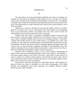 14
                                     INTRODUÇÃO

                                            II

        Há outra palavra acerca da qual importa igualmente que todos se entendam, por
constituir um dos fechos de abóbada de toda doutrina moral e ser objeto de inúmeras
controvérsias, à míngua de uma acepção bem determinada. É a palavra alma. A divergência
de opiniões sobre a natureza da alma provém da aplicação particular que cada um dá a esse
termo. Uma língua perfeita, em que cada idéia fosse expressa por um termo próprio, evitaria
muitas discussões.
        Segundo uns, a alma é o princípio da vida material orgânica. Não tem existência
própria e se aniquila com a vida: é o materialismo puro. Neste sentido e por comparação,
diz-se de um instrumento rachado, que nenhum som mais emite: não tem alma. De
conformidade com essa opinião, a alma seria efeito e não causa.
        Pensam outros que a alma é o princípio da inteligência, agente universal do qual
cada ser absorve uma certa porção. Segundo esses, não haveria em todo o Universo senão
uma só alma a distribuir centelhas pelos diversos seres inteligentes durante a vida destes,
voltando cada centelha, mortos ou seres, à fonte comum, a se confundir com o todo, como
os regatos e os rios voltam ao mar, donde saíram. Essa opinião difere da precedente em que,
nesta hipótese, não há em nós somente matéria, subsistindo alguma coisa após a morte. Mas
é quase como se nada subsistisse, porquanto, destituídos de individualidade, não mais
teríamos consciência de nós mesmos. Dentro desta opinião, a alma universal seria Deus, e
cada ser um fragmento da divindade. Simples variante do panteísmo.
        Segundo outros, finalmente, a alma é um ser moral, distinto, independente da
matéria e que conserva sua individualidade após a morte. Esta acepção é, sem contradita, a
mais geral, porque, debaixo de um nome ou de outro, a idéia desse ser que sobrevive ao
corpo se encontra, no estado de crença instintiva, não derivada de ensino, entre todos os
povos, qualquer que seja o grau de civilização de cada um. Essa doutrina, segundo a qual a
alma é causa e não efeito, é a dos espiritualistas.
        Sem discutir o mérito de tais opiniões e considerando apenas o lado lingüístico da
questão, diremos que estas três aplicações do termo alma correspondem a três idéias
distintas, que demandariam, para serem expressas, três vocábulos diferentes. Aquela
palavra tem, pois, tríplice acepção e
                                                                                        23
 
