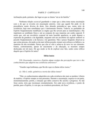140
                               PARTE 2ª - CAPÍTULO IV

inclinações pode, portanto, dar lugar ao que se chama “um ar de família.”

        Nenhuma relação essencial guardando o corpo que a alma toma numa encarnação
com o de que se revestiu em encarnação anterior, visto que aquele lhe pode vir de
procedência muito diversa da deste, fora absurdo pretender-se que, numa série de
existências, haja uma semelhança que é inteiramente fortuita. Todavia, as qualidades do
Espírito freqüentemente modificam os órgãos que lhe servem para as manifestações e lhe
imprimem ao semblante físico e até ao conjunto de suas maneiras um cunho especial. É
assim que, sob um envoltório corporal da mais humilde aparência, se pode deparar a
expressão da grandeza e da dignidade, enquanto sob um envoltório de aspecto senhoril se
percebe freqüentemente a da baixeza e da ignomínia. Não é pouco freqüente observar-se
que certas pessoas, elevando-se da mais ínfima posição, tomam sem esforços os hábitos e as
maneiras da alta sociedade. Parece que elas aí vêm a achar-se de novo no seu elemento.
Outras, contrariamente, apesar do nascimento e da educação, se mostram sempre
deslocadas em tal meio. De que modo se há de explicar esse fato, senão como reflexo
daquilo que o Espírito foi antes?

                                       Idéias inatas

      218. Encarnado, conserva o Espírito algum vestígio das percepções que teve e dos
conhecimentos que adquiriu nas existências anteriores?

       “Guarda vaga lembrança, que lhe dá o que se chama idéias inatas.”

       a) - Não é, então, quimérica a teoria das idéias inatas?

        “Não; os conhecimentos adquiridos em cada existência não mais se perdem. Liberto
da matéria, o Espírito sempre os tem presentes. Durante a encarnação, esquece-os em parte,
momentaneamente; porém, a intuição que deles conserva lhe auxilia o progresso. Se não
fosse assim, teria que recomeçar constantemente. Em cada nova existência, o ponto de
partida, para o Espírito, é o em que, na existência precedente, ele ficou.”
 