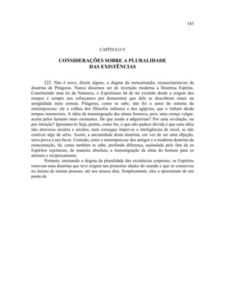 143




                                     CAPÍTULO V

               CONSIDERAÇÕES SOBRE A PLURALIDADE
                        DAS EXISTÊNCIAS


        222. Não é novo, dizem alguns, o dogma da reencarnação; ressuscitaram-no da
doutrina de Pitágoras. Nunca dissemos ser de invenção moderna a Doutrina Espírita.
Constituindo uma lei da Natureza, o Espiritismo há de ter existido desde a origem dos
tempos e sempre nos esforçamos por demonstrar que dele se descobrem sinais na
antigüidade mais remota. Pitágoras, como se sabe, não foi o autor do sistema da
metempsicose; ele o colheu dos filósofos indianos e dos egípcios, que o tinham desde
tempos imemoriais. A idéia da transmigração das almas formava, pois, uma crença vulgar,
aceita pelos homens mais eminentes. De que modo a adquiriram? Por uma revelação, ou
por intuição? Ignoramo-lo Seja, porém, como for, o que não padece dúvida é que uma idéia
não atravessa séculos e séculos, nem consegue impor-se a inteligências de escol, se não
contiver algo de sério. Assim, a ancianidade desta doutrina, em vez de ser uma objeção,
seria prova a seu favor. Contudo, entre a metempsicose dos antigos e a moderna doutrina da
reencarnação, há, como também se sabe, profunda diferença, assinalada pelo fato de os
Espíritos rejeitarem, de maneira absoluta, a transmigração da alma do homem para os
animais e reciprocamente.
        Portanto, ensinando o dogma da pluralidade das existências corporais, os Espíritos
renovam uma doutrina que teve origem nas primeiras idades do mundo e que se conservou
no íntimo de muitas pessoas, até aos nossos dias. Simplesmente, eles a apresentam de um
ponto de
 