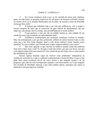 150
                                PARTE 2ª - CAPÍTULO V

        1ª     Se a nossa existência atual é que, só ela, decidirá da nossa sorte vindoura,
quais, na vida futura, as posições respectivas do selvagem e do homem civilizado? Estarão
no mesmo nível, ou se acharão distanciados um do outro, no tocante à soma de felicidade
eterna que lhes caiba?
        2ª     O homem que trabalhou toda a sua vida por melhorar-se, virá a ocupar a
mesma categoria de outro que se conservou em grau inferior de adiantamento, não por
culpa sua, mas porque não teve tempo, nem possibilidade de se tornar melhor?
        3ª     O que praticou o mal, por não ter podido instruir-se, será culpado de um
estado de coisas cuja existência em nada dependeu dele?
        4ª     Trabalha-se continuamente por esclarecer, moralizar, civilizar os homens.
Mas, em contraposição a um que fica esclarecido, milhões de outros morrem todos os dias
antes que a luz lhes tenha chegado. Qual a sorte destes últimos? Serão tratados como
réprobos? No caso contrário, que fizeram para ocupar categoria idêntica à dos outros?
        5ª     Que sorte aguarda os que morrem na infância, quando ainda não puderam
fazer nem o bem, nem o mal? Se vão para o meio dos eleitos, por que esse favor, sem que
coisa alguma hajam feito para merecê-lo? Em virtude de que privilégio eles se vêem isentos
das tribulações da vida?
        Haverá alguma doutrina capaz de resolver esses problemas? Admitam-se as
existências consecutivas e tudo se explicará conformemente à justiça de Deus. O que se não
pôde fazer numa existência faz-se em outra. Assim é que ninguém escapa à lei do
progresso, que cada um será recompensado segundo o seu merecimento real e que ninguém
fica excluído da felicidade suprema, a que todos podem aspirar, quaisquer que sejam os
obstáculos com que topem no caminho.
 