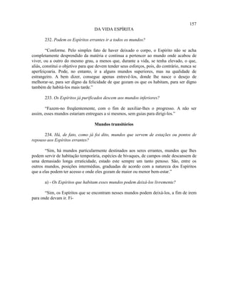 157
                                   DA VIDA ESPÍRITA

       232. Podem os Espíritos errantes ir a todos os mundos?

        “Conforme. Pelo simples fato de haver deixado o corpo, o Espírito não se acha
completamente desprendido da matéria e continua a pertencer ao mundo onde acabou de
viver, ou a outro do mesmo grau, a menos que, durante a vida, se tenha elevado, o que,
aliás, constitui o objetivo para que devem tender seus esforços, pois, do contrário, nunca se
aperfeiçoaria. Pode, no entanto, ir a alguns mundos superiores, mas na qualidade de
estrangeiro. A bem dizer, consegue apenas entrevê-los, donde lhe nasce o desejo de
melhorar-se, para ser digno da felicidade de que gozam os que os habitam, para ser digno
também de habitá-los mais tarde.”

       233. Os Espíritos já purificados descem aos mundos inferiores?

       “Fazem-no freqüentemente, com o fim de auxiliar-lhes o progresso. A não ser
assim, esses mundos estariam entregues a si mesmos, sem guias para dirigi-los.”

                                   Mundos transitórios

      234. Há, de fato, como já foi dito, mundos que servem de estações ou pontos de
repouso aos Espíritos errantes?

       “Sim, há mundos particularmente destinados aos seres errantes, mundos que lhes
podem servir de habitação temporária, espécies de bivaques, de campos onde descansem de
uma demasiado longa erraticidade, estado este sempre um tanto penoso. São, entre os
outros mundos, posições intermédias, graduadas de acordo com a natureza dos Espíritos
que a elas podem ter acesso e onde eles gozam de maior ou menor bem-estar.”

       a) - Os Espíritos que habitam esses mundos podem deixá-los livremente?

       “Sim, os Espíritos que se encontram nesses mundos podem deixá-los, a fim de irem
para onde devam ir. Fi-
 