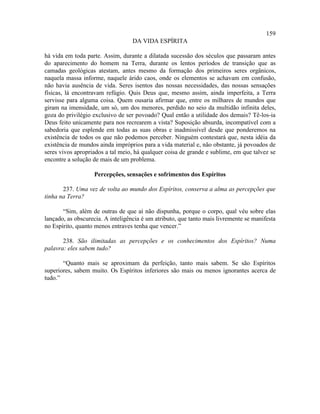 159
                                   DA VIDA ESPÍRITA

há vida em toda parte. Assim, durante a dilatada sucessão dos séculos que passaram antes
do aparecimento do homem na Terra, durante os lentos períodos de transição que as
camadas geológicas atestam, antes mesmo da formação dos primeiros seres orgânicos,
naquela massa informe, naquele árido caos, onde os elementos se achavam em confusão,
não havia ausência de vida. Seres isentos das nossas necessidades, das nossas sensações
físicas, lá encontravam refúgio. Quis Deus que, mesmo assim, ainda imperfeita, a Terra
servisse para alguma coisa. Quem ousaria afirmar que, entre os milhares de mundos que
giram na imensidade, um só, um dos menores, perdido no seio da multidão infinita deles,
goza do privilégio exclusivo de ser povoado? Qual então a utilidade dos demais? Tê-los-ia
Deus feito unicamente para nos recrearem a vista? Suposição absurda, incompatível com a
sabedoria que esplende em todas as suas obras e inadmissível desde que ponderemos na
existência de todos os que não podemos perceber. Ninguém contestará que, nesta idéia da
existência de mundos ainda impróprios para a vida material e, não obstante, já povoados de
seres vivos apropriados a tal meio, há qualquer coisa de grande e sublime, em que talvez se
encontre a solução de mais de um problema.

                   Percepções, sensações e sofrimentos dos Espíritos

       237. Uma vez de volta ao mundo dos Espíritos, conserva a alma as percepções que
tinha na Terra?

       “Sim, além de outras de que aí não dispunha, porque o corpo, qual véu sobre elas
lançado, as obscurecia. A inteligência é um atributo, que tanto mais livremente se manifesta
no Espírito, quanto menos entraves tenha que vencer.”

       238. São ilimitadas as percepções e os conhecimentos dos Espíritos? Numa
palavra: eles sabem tudo?

       “Quanto mais se aproximam da perfeição, tanto mais sabem. Se são Espíritos
superiores, sabem muito. Os Espíritos inferiores são mais ou menos ignorantes acerca de
tudo.”
 