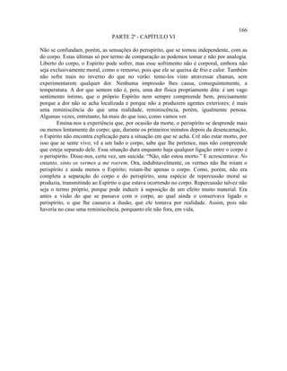 166
                               PARTE 2ª - CAPÍTULO VI

Não se confundam, porém, as sensações do perispírito, que se tornou independente, com as
do corpo. Estas últimas só por termo de comparação as podemos tomar e não por analogia.
Liberto do corpo, o Espírito pode sofrer, mas esse sofrimento não é corporal, embora não
seja exclusivamente moral, como o remorso, pois que ele se queixa de frio e calor. Também
não sofre mais no inverno do que no verão: temo-los visto atravessar chamas, sem
experimentarem qualquer dor. Nenhuma impressão lhes causa, conseguintemente, a
temperatura. A dor que sentem não é, pois, uma dor física propriamente dita: é um vago
sentimento íntimo, que o próprio Espírito nem sempre compreende bem, precisamente
porque a dor não se acha localizada e porque não a produzem agentes exteriores; é mais
uma reminiscência do que uma realidade, reminiscência, porém, igualmente penosa.
Algumas vezes, entretanto, há mais do que isso, como vamos ver.
        Ensina-nos a experiência que, por ocasião da morte, o perispírito se desprende mais
ou menos lentamente do corpo; que, durante os primeiros minutos depois da desencarnação,
o Espírito não encontra explicação para a situação em que se acha. Crê não estar morto, por
isso que se sente vivo; vê a um lado o corpo, sabe que lhe pertence, mas não compreende
que esteja separado dele. Essa situação dura enquanto haja qualquer ligação entre o corpo e
o perispírito. Disse-nos, certa vez, um suicida: “Não, não estou morto.” E acrescentava: No
entanto, sinto os vermes a me roerem. Ora, indubitavelmente, os vermes não lhe roíam o
perispírito e ainda menos o Espírito; roíam-lhe apenas o corpo. Como, porém, não era
completa a separação do corpo e do perispírito, uma espécie de repercussão moral se
produzia, transmitindo ao Espírito o que estava ocorrendo no corpo. Repercussão talvez não
seja o termo próprio, porque pode induzir à suposição de um efeito muito material. Era
antes a visão do que se passava com o corpo, ao qual ainda o conservava ligado o
perispírito, o que lhe causava a ilusão, que ele tomava por realidade. Assim, pois não
haveria no caso uma reminiscência, porquanto ele não fora, em vida,
 