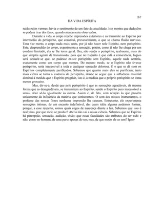 167
                                   DA VIDA ESPÍRITA

ruído pelos vermes: havia o sentimento de um fato da atualidade. Isto mostra que deduções
se podem tirar dos fatos, quando atentamente observados.
        Durante a vida, o corpo recebe impressões exteriores e as transmite ao Espírito por
intermédio do perispírito, que constitui, provavelmente, o que se chama fluido nervoso.
Uma vez morto, o corpo nada mais sente, por já não haver nele Espírito, nem perispírito.
Este, desprendido do corpo, experimenta a sensação, porém, como já não lhe chega por um
conduto limitado, ela se lhe torna geral. Ora, não sendo o perispírito, realmente, mais do
que simples agente de transmissão, pois que no Espírito é que está a consciência, lógico
será deduzir-se que, se pudesse existir perispírito sem Espírito, aquele nada sentiria,
exatamente como um corpo que morreu. Do mesmo modo, se o Espírito não tivesse
perispírito, seria inacessível a toda e qualquer sensação dolorosa. É o que se dá com os
Espíritos completamente purificados. Sabemos que quanto mais eles se purificam, tanto
mais etérea se torna a essência do perispírito, donde se segue que a influência material
diminui à medida que o Espírito progride, isto é, à medida que o próprio perispírito se torna
menos grosseiro.
        Mas, dir-se-á, desde que pelo perispírito é que as sensações agradáveis, da mesma
forma que as desagradáveis, se transmitem ao Espírito, sendo o Espírito puro inacessível a
umas, deve sê-lo igualmente às outras. Assim é, de fato, com relação às que provêm
unicamente da influência da matéria que conhecemos. O som dos nossos instrumentos, o
perfume das nossas flores nenhuma impressão lhe causam. Entretanto, ele experimenta
sensações íntimas, de um encanto indefinível, das quais idéia alguma podemos formar,
porque, a esse respeito, somos quais cegos de nascença diante a luz. Sabemos que isso é
real; mas, por que meio se produz? Até lá não vai a nossa ciência. Sabemos que no Espírito
há percepção, sensação, audição, visão; que essas faculdades são atributos do ser todo e
não, como no homem, de uma parte apenas do ser; mas, de que modo ele as tem? Igno-
 
