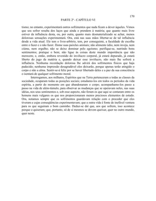 170
                                PARTE 2ª - CAPÍTULO VI

tismo; no entanto, experimentará outros sofrimentos que nada ficam a dever àqueles. Vimos
que seu sofrer resulta dos laços que ainda o prendem à matéria; que quanto mais livre
estiver da influência desta, ou, por outra, quanto mais desmaterializado se achar, menos
dolorosas sensações experimentará. Ora, está nas suas mãos libertar-se de tal influência
desde a vida atual. Ele tem o livre-arbítrio, tem, por conseguinte, a faculdade de escolha
entre o fazer e o não fazer. Dome suas paixões animais; não alimente ódio, nem inveja, nem
ciúme, nem orgulho; não se deixe dominar pelo egoísmo; purifique-se, nutrindo bons
sentimentos; pratique o bem; não ligue às coisas deste mundo importância que não
merecem; e, então, embora revestido do invólucro corporal, já estará depurado, já estará
liberto do jugo da matéria e, quando deixar esse invólucro, não mais lhe sofrerá a
influência. Nenhuma recordação dolorosa lhe advirá dos sofrimentos físicos que haja
padecido; nenhuma impressão desagradável eles deixarão, porque apenas terão atingido o
corpo e não a alma. Sentir-se-á feliz por se haver libertado deles e a paz da sua consciência
o isentará de qualquer sofrimento moral.
        Interrogamos, aos milhares, Espíritos que na Terra pertenceram a todas as classes da
sociedade, ocuparam todas as posições sociais; estudamo-los em todos os períodos da vida
espírita, a partir do momento em que abandonaram o corpo; acompanhamo-los passo a
passo na vida de além-túmulo, para observar as mudanças que se operavam neles, nas suas
idéias, nos seus sentimentos e, sob esse aspecto, não foram os que aqui se contaram entre os
homens mais vulgares os que nos proporcionaram menos preciosos elementos de estudo.
Ora, notamos sempre que os sofrimentos guardavam relação com o proceder que eles
tiveram e cujas conseqüências experimentavam; que a outra vida é fonte de inefável ventura
para os que seguiram o bom caminho. Deduz-se daí que, aos que sofrem, isso acontece
porque o quiseram; que, portanto, só de si mesmos se devem queixar, quer no outro mundo,
quer neste.
 