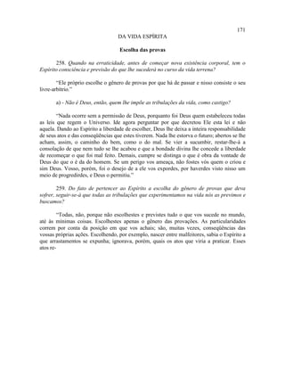 171
                                   DA VIDA ESPÍRITA

                                    Escolha das provas

       258. Quando na erraticidade, antes de começar nova existência corporal, tem o
Espírito consciência e previsão do que lhe sucederá no curso da vida terrena?

        “Ele próprio escolhe o gênero de provas por que há de passar e nisso consiste o seu
livre-arbítrio.”

       a) - Não é Deus, então, quem lhe impõe as tribulações da vida, como castigo?

        “Nada ocorre sem a permissão de Deus, porquanto foi Deus quem estabeleceu todas
as leis que regem o Universo. Ide agora perguntar por que decretou Ele esta lei e não
aquela. Dando ao Espírito a liberdade de escolher, Deus lhe deixa a inteira responsabilidade
de seus atos e das conseqüências que estes tiverem. Nada lhe estorva o futuro; abertos se lhe
acham, assim, o caminho do bem, como o do mal. Se vier a sucumbir, restar-lhe-á a
consolação de que nem tudo se lhe acabou e que a bondade divina lhe concede a liberdade
de recomeçar o que foi mal feito. Demais, cumpre se distinga o que é obra da vontade de
Deus do que o é da do homem. Se um perigo vos ameaça, não fostes vós quem o criou e
sim Deus. Vosso, porém, foi o desejo de a ele vos expordes, por haverdes visto nisso um
meio de progredirdes, e Deus o permitiu.”

        259. Do fato de pertencer ao Espírito a escolha do gênero de provas que deva
sofrer, seguir-se-á que todas as tribulações que experimentamos na vida nós as previmos e
buscamos?

        “Todas, não, porque não escolhestes e previstes tudo o que vos sucede no mundo,
até às mínimas coisas. Escolhestes apenas o gênero das provações. As particularidades
correm por conta da posição em que vos achais; são, muitas vezes, conseqüências das
vossas próprias ações. Escolhendo, por exemplo, nascer entre malfeitores, sabia o Espírito a
que arrastamentos se expunha; ignorava, porém, quais os atos que viria a praticar. Esses
atos re-
 