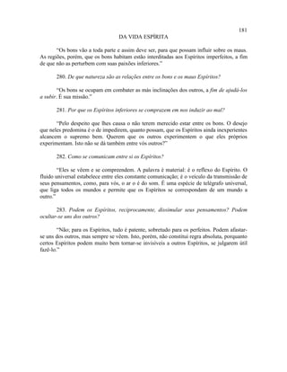 181
                                   DA VIDA ESPÍRITA

       “Os bons vão a toda parte e assim deve ser, para que possam influir sobre os maus.
As regiões, porém, que os bons habitam estão interditadas aos Espíritos imperfeitos, a fim
de que não as perturbem com suas paixões inferiores.”

       280. De que natureza são as relações entre os bons e os maus Espíritos?

        “Os bons se ocupam em combater as más inclinações dos outros, a fim de ajudá-los
a subir. É sua missão.”

       281. Por que os Espíritos inferiores se comprazem em nos induzir ao mal?

       “Pelo despeito que lhes causa o não terem merecido estar entre os bons. O desejo
que neles predomina é o de impedirem, quanto possam, que os Espíritos ainda inexperientes
alcancem o supremo bem. Querem que os outros experimentem o que eles próprios
experimentam. Isto não se dá também entre vós outros?”

       282. Como se comunicam entre si os Espíritos?

        “Eles se vêem e se compreendem. A palavra é material: é o reflexo do Espírito. O
fluido universal estabelece entre eles constante comunicação; é o veículo da transmissão de
seus pensamentos, como, para vós, o ar o é do som. É uma espécie de telégrafo universal,
que liga todos os mundos e permite que os Espíritos se correspondam de um mundo a
outro.”

       283. Podem os Espíritos, reciprocamente, dissimular seus pensamentos? Podem
ocultar-se uns dos outros?

        “Não; para os Espíritos, tudo é patente, sobretudo para os perfeitos. Podem afastar-
se uns dos outros, mas sempre se vêem. Isto, porém, não constitui regra absoluta, porquanto
certos Espíritos podem muito bem tornar-se invisíveis a outros Espíritos, se julgarem útil
fazê-lo.”
 