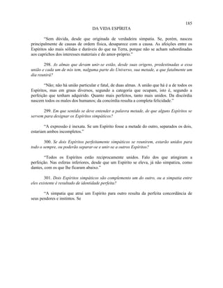 185
                                   DA VIDA ESPÍRITA

        “Sem dúvida, desde que originada de verdadeira simpatia. Se, porém, nasceu
principalmente de causas de ordem física, desaparece com a causa. As afeições entre os
Espíritos são mais sólidas e duráveis do que na Terra, porque não se acham subordinadas
aos caprichos dos interesses materiais e do amor-próprio.”

       298. As almas que devam unir-se estão, desde suas origens, predestinadas a essa
união e cada um de nós tem, nalguma parte do Universo, sua metade, a que fatalmente um
dia reunirá?

        “Não; não há união particular e fatal, de duas almas. A união que há é a de todos os
Espíritos, mas em graus diversos, segundo a categoria que ocupam, isto é, segundo a
perfeição que tenham adquirido. Quanto mais perfeitos, tanto mais unidos. Da discórdia
nascem todos os males dos humanos; da concórdia resulta a completa felicidade.”

      299. Em que sentido se deve entender a palavra metade, de que alguns Espíritos se
servem para designar os Espíritos simpáticos?

       “A expressão é inexata. Se um Espírito fosse a metade do outro, separados os dois,
estariam ambos incompletos.”

       300. Se dois Espíritos perfeitamente simpáticos se reunirem, estarão unidos para
todo o sempre, ou poderão separar-se e unir-se a outros Espíritos?

        “Todos os Espíritos estão reciprocamente unidos. Falo dos que atingiram a
perfeição. Nas esferas inferiores, desde que um Espírito se eleva, já não simpatiza, como
dantes, com os que lhe ficaram abaixo.”

        301. Dois Espíritos simpáticos são complemento um do outro, ou a simpatia entre
eles existente é resultado de identidade perfeita?

       “A simpatia que atrai um Espírito para outro resulta da perfeita concordância de
seus pendores e instintos. Se
 