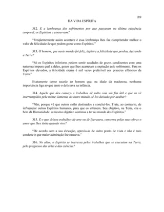 189
                                  DA VIDA ESPÍRITA

      312. E a lembrança dos sofrimentos por que passaram na última existência
corporal, os Espíritos a conservam?

       “Freqüentemente assim acontece e essa lembrança lhes faz compreender melhor o
valor da felicidade de que podem gozar como Espíritos.”

       313. O homem, que neste mundo foi feliz, deplora a felicidade que perdeu, deixando
a Terra?

        “Só os Espíritos inferiores podem sentir saudades de gozos condizentes com uma
natureza impura qual a deles, gozos que lhes acarretam a expiação pelo sofrimento. Para os
Espíritos elevados, a felicidade eterna é mil vezes preferível aos prazeres efêmeros da
Terra.”

       Exatamente como sucede ao homem que, na idade da madureza, nenhuma
importância liga ao que tanto o deliciava na infância.

       314. Aquele que deu começo a trabalhos de vulto com um fim útil e que os vê
interrompidos pela morte, lamenta, no outro mundo, tê-los deixado por acabar?

       “Não, porque vê que outros estão destinados a concluí-los. Trata, ao contrário, de
influenciar outros Espíritos humanos, para que os ultimem. Seu objetivo, na Terra, era o
bem da Humanidade: o mesmo objetivo continua a ter no mundo dos Espíritos.”

      315. E o que deixou trabalhos de arte ou de literatura, conserva pelas suas obras o
amor que lhes tinha quando vivo?

      “De acordo com a sua elevação, aprecia-as de outro ponto de vista e não é raro
condene o que maior admiração lhe causava.”

       316. No além, o Espírito se interessa pelos trabalhos que se executam na Terra,
pelo progresso das artes e das ciências?
 