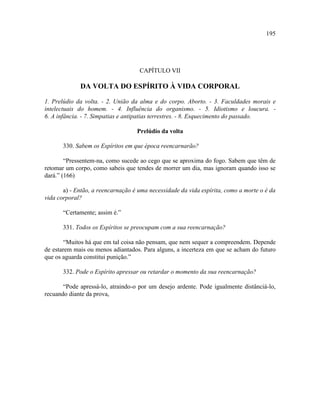 195




                                    CAPÍTULO VII

             DA VOLTA DO ESPÍRITO À VIDA CORPORAL

1. Prelúdio da volta. - 2. União da alma e do corpo. Aborto. - 3. Faculdades morais e
intelectuais do homem. - 4. Influência do organismo. - 5. Idiotismo e loucura. -
6. A infância. - 7. Simpatias e antipatias terrestres. - 8. Esquecimento do passado.

                                   Prelúdio da volta

       330. Sabem os Espíritos em que época reencarnarão?

        “Pressentem-na, como sucede ao cego que se aproxima do fogo. Sabem que têm de
retomar um corpo, como sabeis que tendes de morrer um dia, mas ignoram quando isso se
dará.” (166)

       a) - Então, a reencarnação é uma necessidade da vida espírita, como a morte o é da
vida corporal?

       “Certamente; assim é.”

       331. Todos os Espíritos se preocupam com a sua reencarnação?

       “Muitos há que em tal coisa não pensam, que nem sequer a compreendem. Depende
de estarem mais ou menos adiantados. Para alguns, a incerteza em que se acham do futuro
que os aguarda constitui punição.”

       332. Pode o Espírito apressar ou retardar o momento da sua reencarnação?

       “Pode apressá-lo, atraindo-o por um desejo ardente. Pode igualmente distânciá-lo,
recuando diante da prova,
 