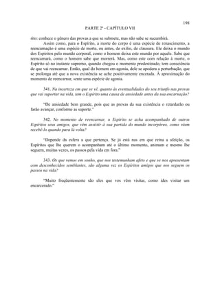 198
                              PARTE 2ª - CAPÍTULO VII

rito: conhece o gênero das provas a que se submete, mas não sabe se sucumbirá.
        Assim como, para o Espírito, a morte do corpo é uma espécie de renascimento, a
reencarnação é uma espécie de morte, ou antes, de exílio, de clausura. Ele deixa o mundo
dos Espíritos pelo mundo corporal, como o homem deixa este mundo por aquele. Sabe que
reencarnará, como o homem sabe que morrerá. Mas, como este com relação à morte, o
Espírito só no instante supremo, quando chegou o momento predestinado, tem consciência
de que vai reencarnar. Então, qual do homem em agonia, dele se apodera a perturbação, que
se prolonga até que a nova existência se ache positivamente encetada. À aproximação do
momento de reencarnar, sente uma espécie de agonia.

       341. Na incerteza em que se vê, quanto às eventualidades do seu triunfo nas provas
que vai suportar na vida, tem o Espírito uma causa de ansiedade antes da sua encarnação?

       “De ansiedade bem grande, pois que as provas da sua existência o retardarão ou
farão avançar, conforme as suporte.”

       342. No momento de reencarnar, o Espírito se acha acompanhado de outros
Espíritos seus amigos, que vêm assistir à sua partida do mundo incorpóreo, como vêem
recebê-lo quando para lá volta?

        “Depende da esfera a que pertença. Se já está nas em que reina a afeição, os
Espíritos que lhe querem o acompanham até o último momento, animam e mesmo lhe
seguem, muitas vezes, os passos pela vida em fora.”

       343. Os que vemos em sonho, que nos testemunham afeto e que se nos apresentam
com desconhecidos semblantes, são alguma vez os Espíritos amigos que nos seguem os
passos na vida?

       “Muito freqüentemente são eles que vos vêm visitar, como ides visitar um
encarcerado.”
 