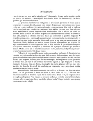 20
                                      INTRODUÇÃO

com efeito, no caso, uma potência inteligente? Tal a questão. Se essa potência existe, qual é
ela, qual a sua natureza, a sua origem? Encontra-se acima da Humanidade? Eis outras
questões que decorrem da anterior.
        As primeiras manifestações inteligentes se produziram por meio de mesas que se
levantavam e, com um dos pés, davam certo número de pancadas, respondendo desse modo
- sim, ou - não, conforme fora convencionado, a uma pergunta feita. Até aí nada de
convincente havia para os cépticos, porquanto bem podiam crer que tudo fosse obra do
acaso. Obtiveram-se depois respostas mais desenvolvidas com o auxílio das letras do
alfabeto: dando o móvel um número de pancadas correspondente ao número de ordem de
cada letra, chegava-se a formar palavras e frases que respondiam às questões propostas. A
precisão das respostas e a correlação que denotavam com as perguntas causaram espanto. O
ser misterioso que assim respondia, interrogado sobre a sua natureza, declarou que era
Espírito ou Gênio, declinou um nome e prestou diversas informações a seu respeito. Há
aqui uma circunstância muito importante, que se deve assinalar. É que ninguém imaginou
os Espíritos como meio de explicar o fenômeno; foi o próprio fenômeno que revelou a
palavra. Muitas vezes, em se tratando das ciências exatas, se formulam hipóteses para dar-
se uma base ao raciocínio. Não é aqui o caso.
        Tal meio de correspondência era, porém, demorado e incômodo. O Espírito (e isto
constitui nova circunstância digna de nota) indicou outro. Foi um desses seres invisíveis
quem aconselhou a adaptação de um lápis a uma cesta ou a outro objeto. Colocada em cima
de uma folha de papel, a cesta é posta em movimento pela mesma potência oculta que move
as mesas; mas, em vez de um simples movimento regular, o lápis traça por si mesmo
caracteres formando palavras, frases, dissertações de muitas páginas sobre as mais altas
questões de filosofia, de moral, de metafísica, de psicologia, etc., e com tanta rapidez
quanta se se escrevesse com a mão.
        O conselho foi dado simultaneamente na América, na França e em diversos outros
países. Eis em que termos o deram em Paris, a 10 de junho de 1853, a um dos mais
fervorosos adeptos da doutrina e que, havia muitos anos, desde 1849, se ocupava com a
evocação dos Espíritos: “Vai buscar, no aposento ao lado, a cestinha; amarra-lhe um lápis;
coloca-a sobre o papel; põe-lhe os teus dedos sobre a borda” Alguns instantes após, a cesta
entrou a mover-se e o lápis
 