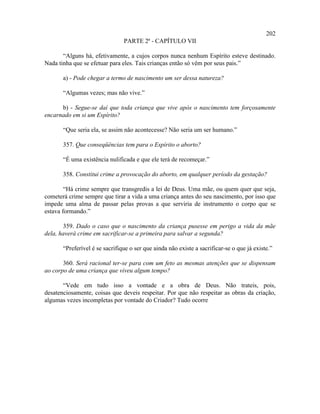 202
                                PARTE 2ª - CAPÍTULO VII

       “Alguns há, efetivamente, a cujos corpos nunca nenhum Espírito esteve destinado.
Nada tinha que se efetuar para eles. Tais crianças então só vêm por seus pais.”

       a) - Pode chegar a termo de nascimento um ser dessa natureza?

       “Algumas vezes; mas não vive.”

      b) - Segue-se daí que toda criança que vive após o nascimento tem forçosamente
encarnado em si um Espírito?

       “Que seria ela, se assim não acontecesse? Não seria um ser humano.”

       357. Que conseqüências tem para o Espírito o aborto?

       “É uma existência nulificada e que ele terá de recomeçar.”

       358. Constitui crime a provocação do aborto, em qualquer período da gestação?

        “Há crime sempre que transgredis a lei de Deus. Uma mãe, ou quem quer que seja,
cometerá crime sempre que tirar a vida a uma criança antes do seu nascimento, por isso que
impede uma alma de passar pelas provas a que serviria de instrumento o corpo que se
estava formando.”

       359. Dado o caso que o nascimento da criança pusesse em perigo a vida da mãe
dela, haverá crime em sacrificar-se a primeira para salvar a segunda?

       “Preferível é se sacrifique o ser que ainda não existe a sacrificar-se o que já existe.”

       360. Será racional ter-se para com um feto as mesmas atenções que se dispensam
ao corpo de uma criança que viveu algum tempo?

       “Vede em tudo isso a vontade e a obra de Deus. Não trateis, pois,
desatenciosamente, coisas que deveis respeitar. Por que não respeitar as obras da criação,
algumas vezes incompletas por vontade do Criador? Tudo ocorre
 