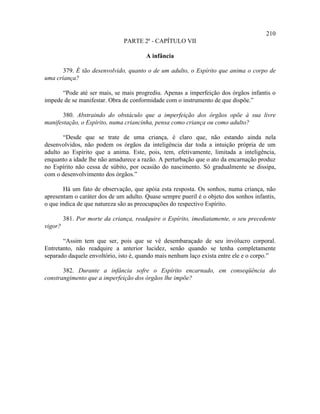 210
                               PARTE 2ª - CAPÍTULO VII

                                        A infância

       379. É tão desenvolvido, quanto o de um adulto, o Espírito que anima o corpo de
uma criança?

      “Pode até ser mais, se mais progrediu. Apenas a imperfeição dos órgãos infantis o
impede de se manifestar. Obra de conformidade com o instrumento de que dispõe.”

       380. Abstraindo do obstáculo que a imperfeição dos órgãos opõe à sua livre
manifestação, o Espírito, numa criancinha, pensa como criança ou como adulto?

       “Desde que se trate de uma criança, é claro que, não estando ainda nela
desenvolvidos, não podem os órgãos da inteligência dar toda a intuição própria de um
adulto ao Espírito que a anima. Este, pois, tem, efetivamente, limitada a inteligência,
enquanto a idade lhe não amadurece a razão. A perturbação que o ato da encarnação produz
no Espírito não cessa de súbito, por ocasião do nascimento. Só gradualmente se dissipa,
com o desenvolvimento dos órgãos.”

       Há um fato de observação, que apóia esta resposta. Os sonhos, numa criança, não
apresentam o caráter dos de um adulto. Quase sempre pueril é o objeto dos sonhos infantis,
o que indica de que natureza são as preocupações do respectivo Espírito.

         381. Por morte da criança, readquire o Espírito, imediatamente, o seu precedente
vigor?

       “Assim tem que ser, pois que se vê desembaraçado de seu invólucro corporal.
Entretanto, não readquire a anterior lucidez, senão quando se tenha completamente
separado daquele envoltório, isto é, quando mais nenhum laço exista entre ele e o corpo.”

       382. Durante a infância sofre o Espírito encarnado, em conseqüência do
constrangimento que a imperfeição dos órgãos lhe impõe?
 