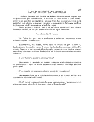 213
                   DA VOLTA DO ESPÍRITO À VIDA CORPORAL

       “A infância ainda tem outra utilidade. Os Espíritos só entram na vida corporal para
se aperfeiçoarem, para se melhorarem. A delicadeza da idade infantil os torna brandos,
acessíveis aos conselhos da experiência e dos que devam fazê-los progredir. Nessa fase é
que se lhes pode reformar os caracteres e reprimir os maus pendores. Tal o dever que Deus
impôs aos pais, missão sagrada de que terão de dar contas.
       “Assim, portanto, a infância é não só útil, necessária, indispensável, mas também
conseqüência natural das leis que Deus estabeleceu e que regem o Universo.”

                             Simpatia e antipatia terrenas

       386. Podem dos seres, que se conheceram e estimaram, encontrar-se noutra
existência corporal e reconhecer-se?

        “Reconhecer-se, não. Podem, porém, sentir-se atraídos um para o outro. E,
freqüentemente, diversa não é a causa de íntimas ligações fundadas em sincera afeição. Um
do outro dois seres se aproximam devido a circunstâncias aparentemente fortuitas, mas que
na realidade resultam da atração de dois Espíritos, que se buscam reciprocamente por entre
a multidão.”

       a) - Não lhes seria agradável reconhecerem-se?

        “Nem sempre. A recordação das passadas existências teria inconvenientes maiores
do que imaginais. Depois de mortos, reconhecer-se-ão e saberão que tempo passaram
juntos.” (392)

       387. A simpatia tem sempre por princípio um anterior conhecimento?

        “Não. Dois Espíritos, que se ligam bem, naturalmente se procuram um ao outro, sem
que se tenham conhecido como homens.”

       388. Os encontros, que costumam dar-se, de algumas pessoas e que comumente se
atribuem ao acaso, não serão efeito de uma certa relação de simpatia?
 