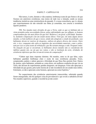 216
                              PARTE 2ª - CAPÍTULO VII

       Não temos, é certo, durante a vida corpórea, lembrança exata do que fomos e do que
fizemos em anteriores existências; mas temos de tudo isso a intuição, sendo as nossas
tendências instintivas uma reminiscência do passado. E a nossa consciência, que é o desejo
que experimentamos de não reincidir nas faltas já cometidas, nos concita à resistência
àqueles pendores.

        394. Nos mundos mais elevados do que a Terra, onde os que os habitam não se
vêem premidos pelas necessidades físicas, pelas enfermidades que nos afligem, os homens
compreendem que são mais felizes do que nós? Relativa é, em geral, a felicidade. Sentimo-
la, mediante comparação com um estado menos ditoso. Visto que, em suma alguns desses
mundos, se bem melhores do que o nosso, ainda não atingiram o estado de perfeição, seus
habitantes devem ter motivos de desgostos, embora de gênero diverso dos nossos. Entre
nós, o rico, conquanto não sofra as angústias das necessidades materiais, como o pobre,
nem por isso se acha isento de tribulações, que lhe tornam amarga a vida. Pergunto então:
Na situação em que se encontram, os habitantes desses mundos não se consideram tão
infelizes quanto nós, na em que nos vemos, e não se lastimam da sorte, olvidados de
existências inferiores que lhes sirvam de termos de comparação?

        “Cabem aqui duas respostas distintas. Há mundos, entre os de que falas, cujos
habitantes guardam lembrança clara e exata de suas existências passadas. Esses,
compreendes, pedem e sabem apreciar a felicidade de que Deus lhes permite fruir. Outros
há, porém, cujos habitantes, achando-se, como dizes, em melhores condições do que vós na
Terra, não deixam de experimentar grandes desgostos, até desgraças. Esses não apreciam a
felicidade de que gozam, pela razão mesma de se não recordarem de um estado mais infeliz.
Entretanto, se não a apreciam como homens, apreciam-na como Espíritos.”

       No esquecimento das existências anteriormente transcorridas, sobretudo quando
foram amarguradas, não há qualquer coisa de providencial e que revela a sabedoria divina?
Nos mundos superiores, quando o recordá-las já não consti-
 