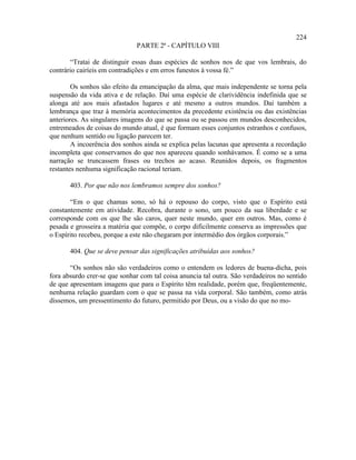 224
                              PARTE 2ª - CAPÍTULO VIII

       “Tratai de distinguir essas duas espécies de sonhos nos de que vos lembrais, do
contrário cairíeis em contradições e em erros funestos à vossa fé.”

        Os sonhos são efeito da emancipação da alma, que mais independente se torna pela
suspensão da vida ativa e de relação. Daí uma espécie de clarividência indefinida que se
alonga até aos mais afastados lugares e até mesmo a outros mundos. Daí também a
lembrança que traz à memória acontecimentos da precedente existência ou das existências
anteriores. As singulares imagens do que se passa ou se passou em mundos desconhecidos,
entremeados de coisas do mundo atual, é que formam esses conjuntos estranhos e confusos,
que nenhum sentido ou ligação parecem ter.
        A incoerência dos sonhos ainda se explica pelas lacunas que apresenta a recordação
incompleta que conservamos do que nos apareceu quando sonhávamos. É como se a uma
narração se truncassem frases ou trechos ao acaso. Reunidos depois, os fragmentos
restantes nenhuma significação racional teriam.

       403. Por que não nos lembramos sempre dos sonhos?

       “Em o que chamas sono, só há o repouso do corpo, visto que o Espírito está
constantemente em atividade. Recobra, durante o sono, um pouco da sua liberdade e se
corresponde com os que lhe são caros, quer neste mundo, quer em outros. Mas, como é
pesada e grosseira a matéria que compõe, o corpo dificilmente conserva as impressões que
o Espírito recebeu, porque a este não chegaram por intermédio dos órgãos corporais.”

       404. Que se deve pensar das significações atribuídas aos sonhos?

       “Os sonhos não são verdadeiros como o entendem os ledores de buena-dicha, pois
fora absurdo crer-se que sonhar com tal coisa anuncia tal outra. São verdadeiros no sentido
de que apresentam imagens que para o Espírito têm realidade, porém que, freqüentemente,
nenhuma relação guardam com o que se passa na vida corporal. São também, como atrás
dissemos, um pressentimento do futuro, permitido por Deus, ou a visão do que no mo-
 