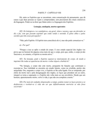 230
                              PARTE 2ª - CAPÍTULO VIII

       Há, entre os Espíritos que se encontram, uma comunicação de pensamento, que dá
causa a que duas pessoas se vejam e compreendam, sem precisarem dos sinais ostensivos
da linguagem. Poder-se-ia dizer que falam entre si a linguagem dos Espíritos.

                         Letargia, catalepsia, mortes aparentes

       422. Os letárgicos e os catalépticos, em geral, vêem e ouvem o que em derredor se
diz e faz, sem que possam exprimir que estão vendo e ouvindo. É pelos olhos e pelos
ouvidos que têm essas percepções?

       “Não; pelo Espírito. O Espírito tem consciência de si, mas não pode comunicar-se.”

       a) - Por quê?

       “Porque a isso se opõe o estado do corpo. E esse estado especial dos órgãos vos
prova que no homem há alguma coisa mais do que o corpo, pois que, então, o corpo já não
funciona e, no entanto, o Espírito se mostra ativo.”

      423. Na letargia, pode o Espírito separar-se inteiramente do corpo, de modo a
imprimir-lhe todas as aparências da morte e voltar depois a habitá-lo?

        “Na letargia, o corpo não está morto, porquanto há funções que continuam a
executar-se. Sua vitalidade se encontra em estado latente, como na crisálida, porém não
aniquilada. Ora, enquanto o corpo vive, o Espírito se lhe acha ligado. Em se rompendo, por
efeito da morte real e pela desagregação dos órgãos, os laços que prendem um ao outro,
integral se torna a separação e o Espírito não volta mais ao seu envoltório. Desde que um
homem, aparentemente morto, volve à vida, é que não era completa a morte.”

       424. Por meio de cuidados dispensados a tempo, podem reatar-se laços prestes a se
desfazerem e restituir-se à vida um ser que definitivamente morreria se não fosse
socorrido?
 