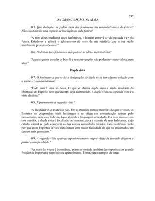 237
                             DA EMANCIPAÇÃO DA ALMA

      445. Que deduções se podem tirar dos fenômenos do sonambulismo e do êxtase?
Não constituirão uma espécie de iniciação na vida futura?

        “A bem dizer, mediante esses fenômenos, o homem entrevê a vida passada e a vida
futura. Estude-os e achará o aclaramento de mais de um mistério, que a sua razão
inutilmente procura devassar.”

         446. Poderiam tais fenômenos adequar-se às idéias materialistas?

         “Aquele que os estudar de boa-fé e sem prevenções não poderá ser materialista, nem
ateu.”

                                        Dupla vista

       447. O fenômeno a que se dá a designação de dupla vista tem alguma relação com
o sonho e o sonambulismo?

        “Tudo isso é uma só coisa. O que se chama dupla vista é ainda resultado da
libertação do Espírito, sem que o corpo seja adormecido. A dupla vista ou segunda vista é a
vista da alma.”

         448. É permanente a segunda vista?

        “A faculdade é, o exercício não. Em os mundos menos materiais do que o vosso, os
Espíritos se desprendem mais facilmente e se põem em comunicação apenas pelo
pensamento, sem que, todavia, fique abolida a linguagem articulada. Por isso mesmo, em
tais mundos, a dupla vista é faculdade permanente, para a maioria de seus habitantes, cujo
estado normal se pode comparar ao dos vossos sonâmbulos lúcidos. Essa também a razão
por que esses Espíritos se vos manifestam com maior facilidade do que os encarnados em
corpos mais grosseiros.”

       449. A segunda vista aparece espontaneamente ou por efeito da vontade de quem a
possui como faculdade?

       “As mais das vezes é espontânea, porém a vontade também desempenha com grande
freqüência importante papel no seu aparecimento. Toma, para exemplo, de umas
 